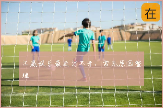 汇赢娱乐最近打不开，常见原因整理