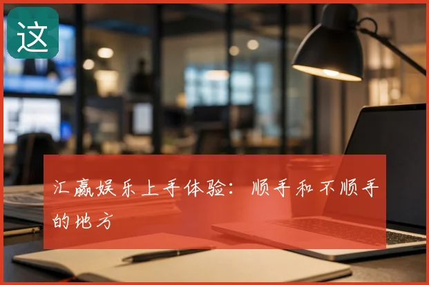 汇赢娱乐上手体验:顺手和不顺手的地方
